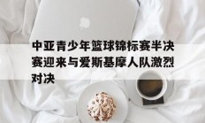 爱游戏馆-中亚青少年篮球锦标赛半决赛迎来与爱斯基摩人队激烈对决的简单介绍